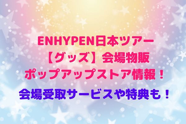 ENHYPEN日本ツアー【グッズ】会場物販・ポップアップストア情報！会場受取サービスや特典も！ | maryのすてき便